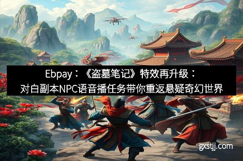Ebpay：《盗墓笔记》特效再升级：对白副本NPC语音播任务带你重返悬疑奇幻世界